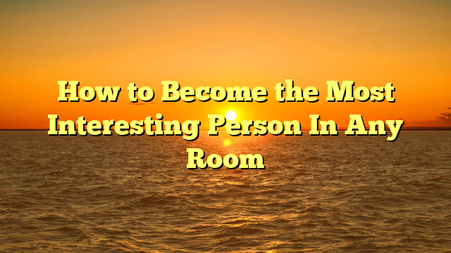 How to Become the Most Interesting Person In Any Room