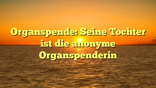 Organspende: Seine Tochter ist die anonyme Organspenderin