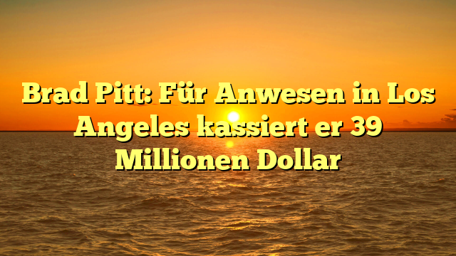 Brad Pitt: Für Anwesen in Los Angeles kassiert er 39 Millionen Dollar