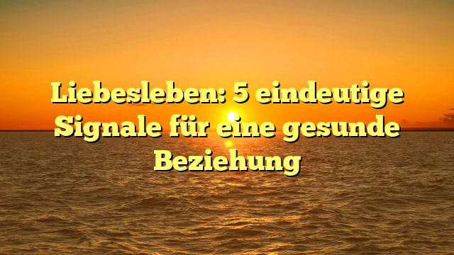 Liebesleben: 5 eindeutige Signale für eine gesunde Beziehung