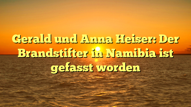 Gerald und Anna Heiser: Der Brandstifter in Namibia ist gefasst worden