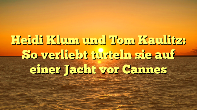 Heidi Klum und Tom Kaulitz: So verliebt turteln sie auf einer Jacht vor Cannes