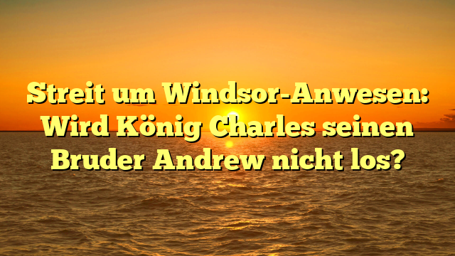 Streit um Windsor-Anwesen: Wird König Charles seinen Bruder Andrew nicht los?